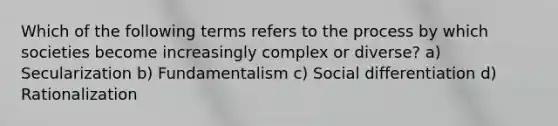 Which of the following terms refers to the process by which societies become increasingly complex or diverse? a) Secularization b) Fundamentalism c) Social differentiation d) Rationalization