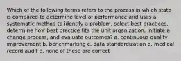 Which of the following terms refers to the process in which state is compared to determine level of performance and uses a systematic method to identify a problem, select best practices, determine how best practice fits the unit organization, initiate a change process, and evaluate outcomes? a. continuous quality improvement b. benchmarking c. data standardization d. medical record audit e. none of these are correct