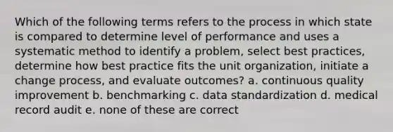 Which of the following terms refers to the process in which state is compared to determine level of performance and uses a systematic method to identify a problem, select best practices, determine how best practice fits the unit organization, initiate a change process, and evaluate outcomes? a. continuous quality improvement b. benchmarking c. data standardization d. medical record audit e. none of these are correct