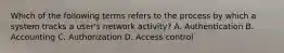 Which of the following terms refers to the process by which a system tracks a user's network activity? A. Authentication B. Accounting C. Authorization D. Access control