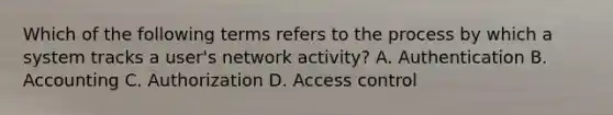 Which of the following terms refers to the process by which a system tracks a user's network activity? A. Authentication B. Accounting C. Authorization D. Access control