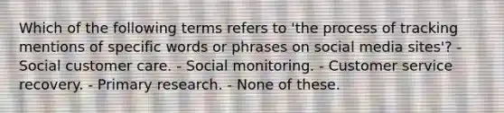 Which of the following terms refers to 'the process of tracking mentions of specific words or phrases on social media sites'? - Social customer care. - Social monitoring. - Customer service recovery. - Primary research. - None of these.