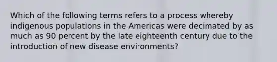 Which of the following terms refers to a process whereby indigenous populations in the Americas were decimated by as much as 90 percent by the late eighteenth century due to the introduction of new disease environments?