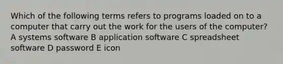 Which of the following terms refers to programs loaded on to a computer that carry out the work for the users of the computer? A systems software B application software C spreadsheet software D password E icon