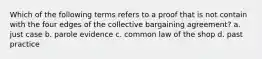 Which of the following terms refers to a proof that is not contain with the four edges of the collective bargaining agreement? a. just case b. parole evidence c. common law of the shop d. past practice