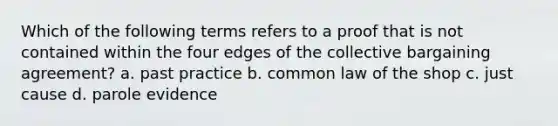 Which of the following terms refers to a proof that is not contained within the four edges of the collective bargaining agreement? a. past practice b. common law of the shop c. just cause d. parole evidence