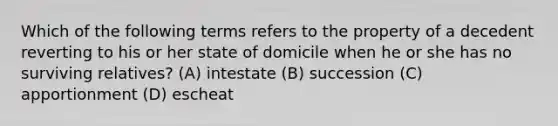 Which of the following terms refers to the property of a decedent reverting to his or her state of domicile when he or she has no surviving relatives? (A) intestate (B) succession (C) apportionment (D) escheat