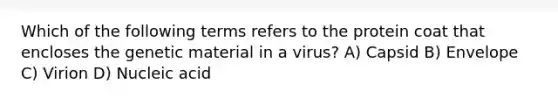 Which of the following terms refers to the protein coat that encloses the genetic material in a virus? A) Capsid B) Envelope C) Virion D) Nucleic acid