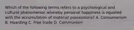 Which of the following terms refers to a psychological and cultural phenomenon whereby personal happiness is equated with the accumulation of material possessions? A. Consumerism B. Hoarding C. Free trade D. Communism