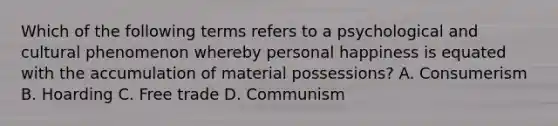 Which of the following terms refers to a psychological and cultural phenomenon whereby personal happiness is equated with the accumulation of material possessions? A. Consumerism B. Hoarding C. Free trade D. Communism