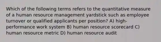 Which of the following terms refers to the quantitative measure of a human resource management yardstick such as employee turnover or qualified applicants per position? A) high-performance work system B) human resource scorecard C) human resource metric D) human resource audit