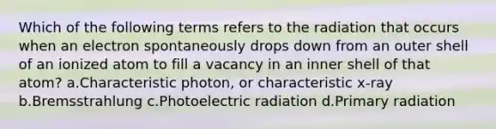 Which of the following terms refers to the radiation that occurs when an electron spontaneously drops down from an outer shell of an ionized atom to fill a vacancy in an inner shell of that atom? a.Characteristic photon, or characteristic x-ray b.Bremsstrahlung c.Photoelectric radiation d.Primary radiation