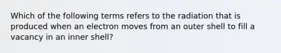 Which of the following terms refers to the radiation that is produced when an electron moves from an outer shell to fill a vacancy in an inner shell?