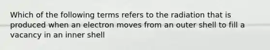 Which of the following terms refers to the radiation that is produced when an electron moves from an outer shell to fill a vacancy in an inner shell