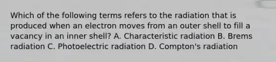 Which of the following terms refers to the radiation that is produced when an electron moves from an outer shell to fill a vacancy in an inner shell? A. Characteristic radiation B. Brems radiation C. Photoelectric radiation D. Compton's radiation