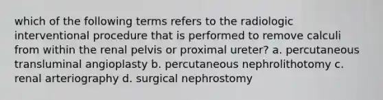 which of the following terms refers to the radiologic interventional procedure that is performed to remove calculi from within the renal pelvis or proximal ureter? a. percutaneous transluminal angioplasty b. percutaneous nephrolithotomy c. renal arteriography d. surgical nephrostomy