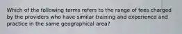 Which of the following terms refers to the range of fees charged by the providers who have similar training and experience and practice in the same geographical area?