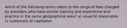 which of the following terms refers to the range of fees charged by providers who have similar training and experience and practice in the same geographical area? a) usual b) reasonable c) customary d) capitation