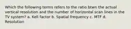 Which the following terms refers to the ratio btwn the actual vertical resolution and the number of horizontal scan lines in the TV system? a. Kell factor b. Spatial frequency c. MTF d. Resolution