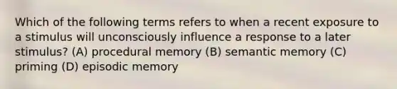 Which of the following terms refers to when a recent exposure to a stimulus will unconsciously influence a response to a later stimulus? (A) procedural memory (B) semantic memory (C) priming (D) episodic memory