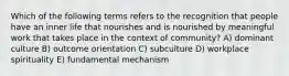 Which of the following terms refers to the recognition that people have an inner life that nourishes and is nourished by meaningful work that takes place in the context of community? A) dominant culture B) outcome orientation C) subculture D) workplace spirituality E) fundamental mechanism