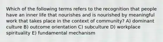 Which of the following terms refers to the recognition that people have an inner life that nourishes and is nourished by meaningful work that takes place in the context of community? A) dominant culture B) outcome orientation C) subculture D) workplace spirituality E) fundamental mechanism