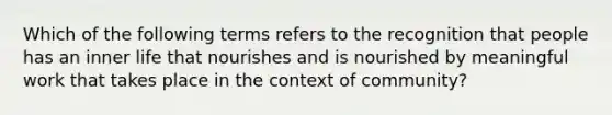 Which of the following terms refers to the recognition that people has an inner life that nourishes and is nourished by meaningful work that takes place in the context of community?