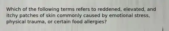 Which of the following terms refers to reddened, elevated, and itchy patches of skin commonly caused by emotional stress, physical trauma, or certain food allergies?