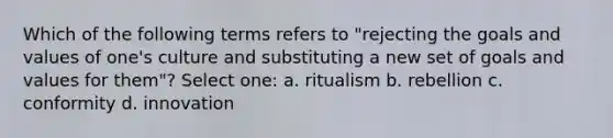 Which of the following terms refers to "rejecting the goals and values of one's culture and substituting a new set of goals and values for them"? Select one: a. ritualism b. rebellion c. conformity d. innovation