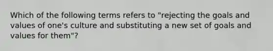 Which of the following terms refers to "rejecting the goals and values of one's culture and substituting a new set of goals and values for them"?