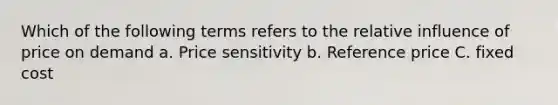 Which of the following terms refers to the relative influence of price on demand a. Price sensitivity b. Reference price C. fixed cost