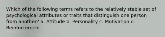 Which of the following terms refers to the relatively stable set of psychological attributes or traits that distinguish one person from another? a. Attitude b. Personality c. Motivation d. Reinforcement