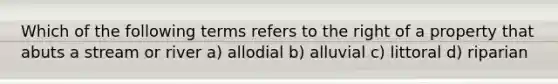 Which of the following terms refers to the right of a property that abuts a stream or river a) allodial b) alluvial c) littoral d) riparian