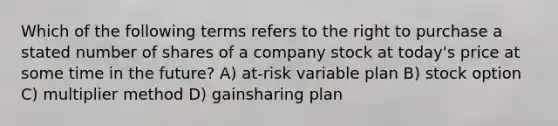 Which of the following terms refers to the right to purchase a stated number of shares of a company stock at today's price at some time in the future? A) at-risk variable plan B) stock option C) multiplier method D) gainsharing plan