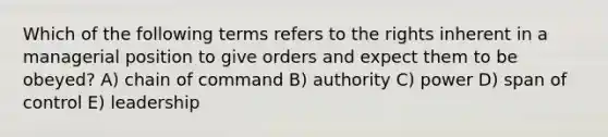 Which of the following terms refers to the rights inherent in a managerial position to give orders and expect them to be obeyed? A) chain of command B) authority C) power D) span of control E) leadership