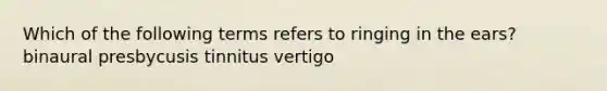 Which of the following terms refers to ringing in the ears? binaural presbycusis tinnitus vertigo