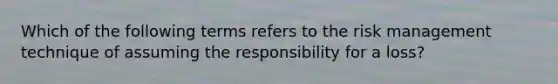 Which of the following terms refers to the risk management technique of assuming the responsibility for a loss?