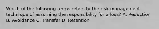 Which of the following terms refers to the risk management technique of assuming the responsibility for a loss? A. Reduction B. Avoidance C. Transfer D. Retention