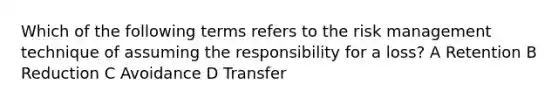 Which of the following terms refers to the risk management technique of assuming the responsibility for a loss? A Retention B Reduction C Avoidance D Transfer