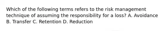 Which of the following terms refers to the risk management technique of assuming the responsibility for a loss? A. Avoidance B. Transfer C. Retention D. Reduction