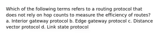 Which of the following terms refers to a routing protocol that does not rely on hop counts to measure the efficiency of routes? a. Interior gateway protocol b. Edge gateway protocol c. Distance vector protocol d. Link state protocol