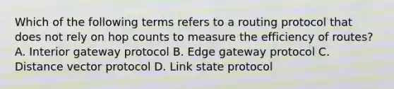 Which of the following terms refers to a routing protocol that does not rely on hop counts to measure the efficiency of routes? A. Interior gateway protocol B. Edge gateway protocol C. Distance vector protocol D. Link state protocol