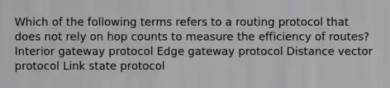 Which of the following terms refers to a routing protocol that does not rely on hop counts to measure the efficiency of routes? Interior gateway protocol Edge gateway protocol Distance vector protocol Link state protocol