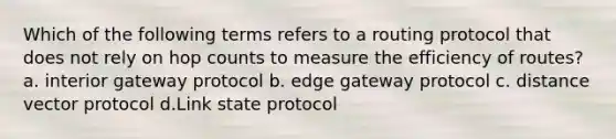 Which of the following terms refers to a routing protocol that does not rely on hop counts to measure the efficiency of routes? a. interior gateway protocol b. edge gateway protocol c. distance vector protocol d.Link state protocol