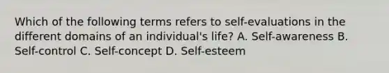 Which of the following terms refers to self-evaluations in the different domains of an individual's life? A. Self-awareness B. Self-control C. Self-concept D. Self-esteem