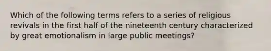 Which of the following terms refers to a series of religious revivals in the first half of the nineteenth century characterized by great emotionalism in large public meetings?