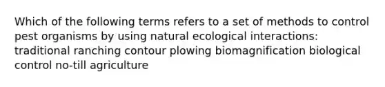 Which of the following terms refers to a set of methods to control pest organisms by using natural ecological interactions: traditional ranching contour plowing biomagnification biological control no-till agriculture