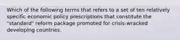 Which of the following terms that refers to a set of ten relatively specific economic policy prescriptions that constitute the "standard" reform package promoted for crisis-wracked developing countries.