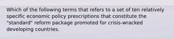 Which of the following terms that refers to a set of ten relatively specific economic policy prescriptions that constitute the "standard" reform package promoted for crisis-wracked developing countries.