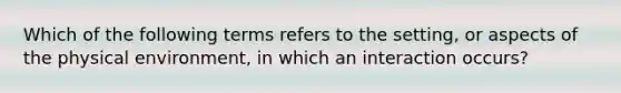 Which of the following terms refers to the setting, or aspects of the physical environment, in which an interaction occurs?